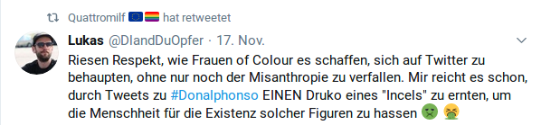 Riesen Respekt, wie Frauen of Colour es schaffen, sich auf Twitter zu behaupten, ohne nur noch der Misanthropie zu verfallen. Mir reicht es schon, durch Tweets zu #Donalphonso EINEN Druko eines "Incels" zu ernten, um die Menschheit für die Existenz solcher Figuren zu hassen 🤢🤮